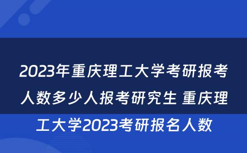 2023年重庆理工大学考研报考人数多少人报考研究生 重庆理工大学2023考研报名人数