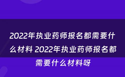 2022年执业药师报名都需要什么材料 2022年执业药师报名都需要什么材料呀