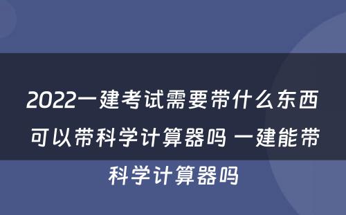 2022一建考试需要带什么东西可以带科学计算器吗 一建能带科学计算器吗