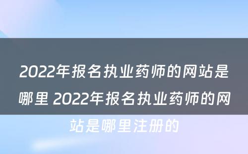 2022年报名执业药师的网站是哪里 2022年报名执业药师的网站是哪里注册的