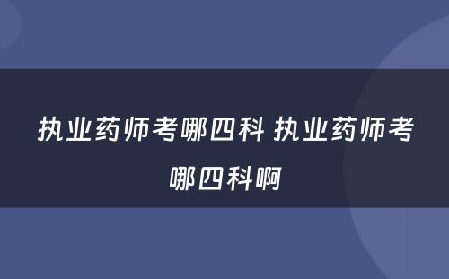 执业药师考哪四科 执业药师考哪四科啊