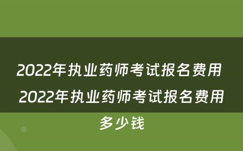 2022年执业药师考试报名费用 2022年执业药师考试报名费用多少钱