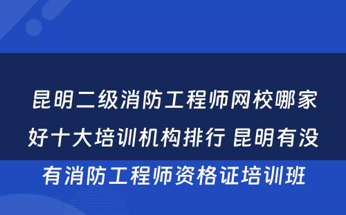 昆明二级消防工程师网校哪家好十大培训机构排行 昆明有没有消防工程师资格证培训班