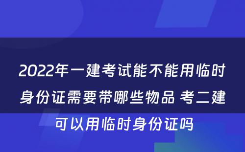 2022年一建考试能不能用临时身份证需要带哪些物品 考二建可以用临时身份证吗