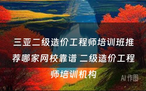 三亚二级造价工程师培训班推荐哪家网校靠谱 二级造价工程师培训机构