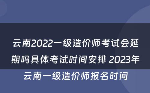 云南2022一级造价师考试会延期吗具体考试时间安排 2023年云南一级造价师报名时间