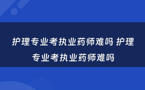 护理专业考执业药师难吗 护理专业考执业药师难吗