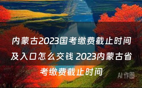 内蒙古2023国考缴费截止时间及入口怎么交钱 2023内蒙古省考缴费截止时间