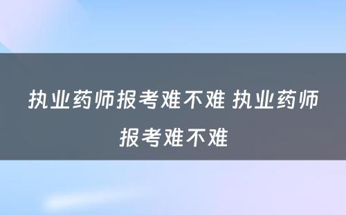 执业药师报考难不难 执业药师报考难不难