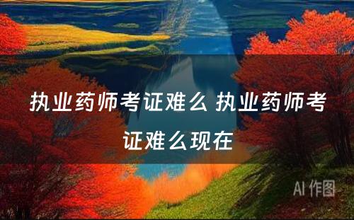 执业药师考证难么 执业药师考证难么现在