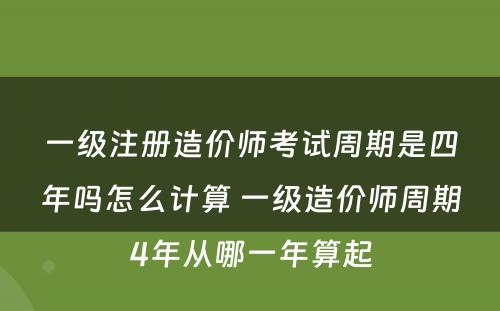 一级注册造价师考试周期是四年吗怎么计算 一级造价师周期4年从哪一年算起