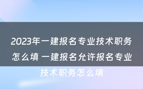 2023年一建报名专业技术职务怎么填 一建报名允许报名专业技术职务怎么填