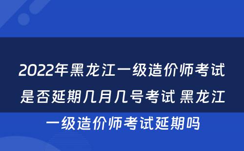 2022年黑龙江一级造价师考试是否延期几月几号考试 黑龙江一级造价师考试延期吗