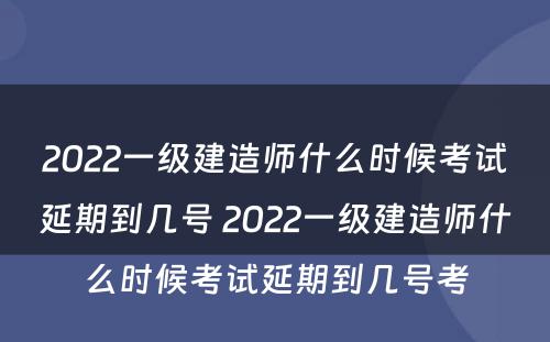 2022一级建造师什么时候考试延期到几号 2022一级建造师什么时候考试延期到几号考