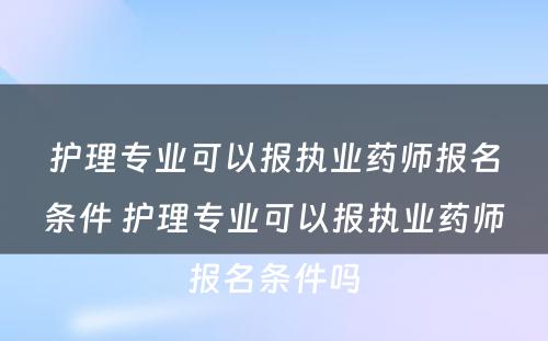 护理专业可以报执业药师报名条件 护理专业可以报执业药师报名条件吗