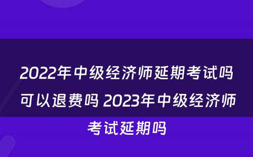 2022年中级经济师延期考试吗可以退费吗 2023年中级经济师考试延期吗