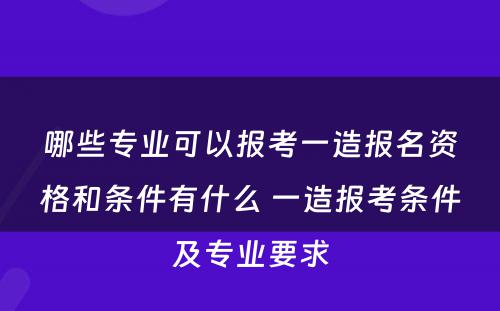 哪些专业可以报考一造报名资格和条件有什么 一造报考条件及专业要求