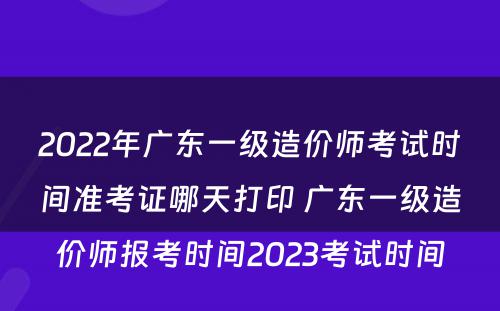 2022年广东一级造价师考试时间准考证哪天打印 广东一级造价师报考时间2023考试时间