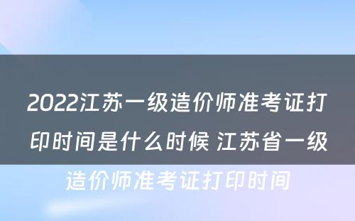 2022江苏一级造价师准考证打印时间是什么时候 江苏省一级造价师准考证打印时间