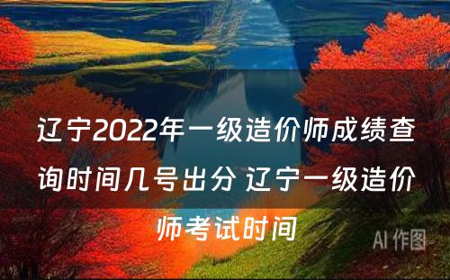 辽宁2022年一级造价师成绩查询时间几号出分 辽宁一级造价师考试时间