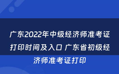 广东2022年中级经济师准考证打印时间及入口 广东省初级经济师准考证打印