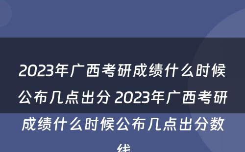 2023年广西考研成绩什么时候公布几点出分 2023年广西考研成绩什么时候公布几点出分数线
