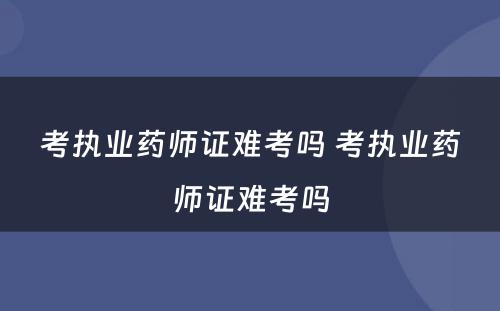 考执业药师证难考吗 考执业药师证难考吗