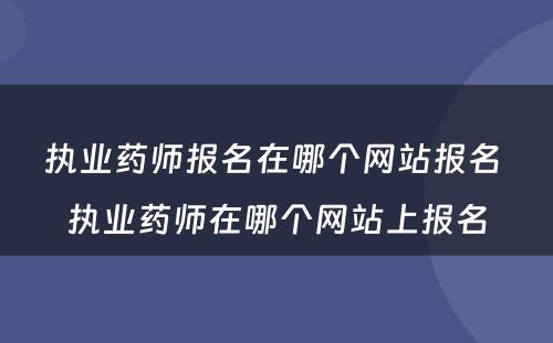 执业药师报名在哪个网站报名 执业药师在哪个网站上报名