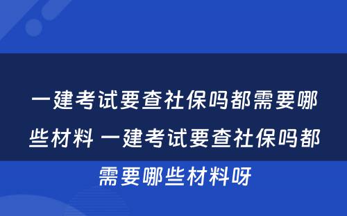 一建考试要查社保吗都需要哪些材料 一建考试要查社保吗都需要哪些材料呀