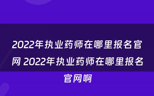 2022年执业药师在哪里报名官网 2022年执业药师在哪里报名官网啊