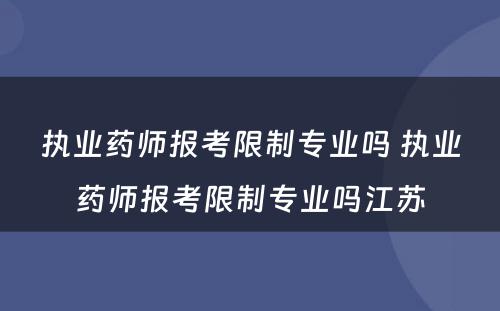 执业药师报考限制专业吗 执业药师报考限制专业吗江苏