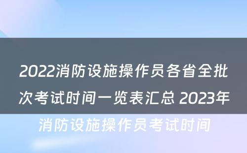 2022消防设施操作员各省全批次考试时间一览表汇总 2023年消防设施操作员考试时间