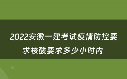 2022安徽一建考试疫情防控要求核酸要求多少小时内 