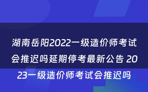 湖南岳阳2022一级造价师考试会推迟吗延期停考最新公告 2023一级造价师考试会推迟吗