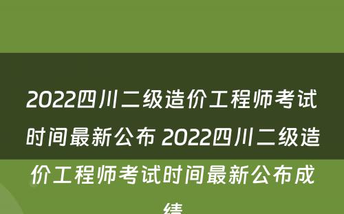 2022四川二级造价工程师考试时间最新公布 2022四川二级造价工程师考试时间最新公布成绩