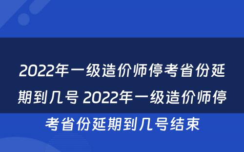 2022年一级造价师停考省份延期到几号 2022年一级造价师停考省份延期到几号结束