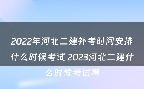 2022年河北二建补考时间安排什么时候考试 2023河北二建什么时候考试啊