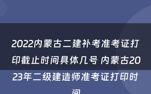 2022内蒙古二建补考准考证打印截止时间具体几号 内蒙古2023年二级建造师准考证打印时间