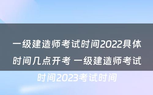 一级建造师考试时间2022具体时间几点开考 一级建造师考试时间2023考试时间