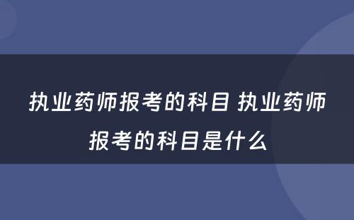 执业药师报考的科目 执业药师报考的科目是什么