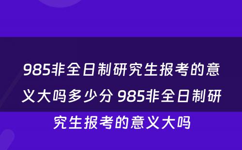 985非全日制研究生报考的意义大吗多少分 985非全日制研究生报考的意义大吗