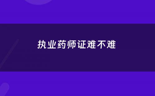 执业药师证难不难 