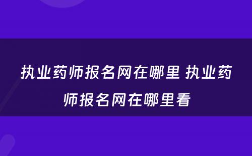 执业药师报名网在哪里 执业药师报名网在哪里看