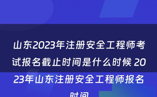 山东2023年注册安全工程师考试报名截止时间是什么时候 2023年山东注册安全工程师报名时间