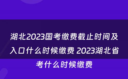 湖北2023国考缴费截止时间及入口什么时候缴费 2023湖北省考什么时候缴费