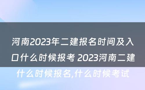 河南2023年二建报名时间及入口什么时候报考 2023河南二建什么时候报名,什么时候考试