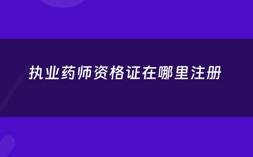 执业药师资格证在哪里注册 