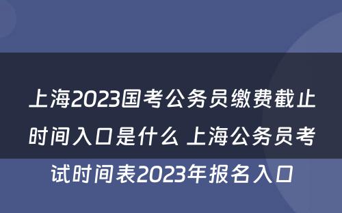 上海2023国考公务员缴费截止时间入口是什么 上海公务员考试时间表2023年报名入口