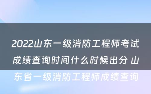 2022山东一级消防工程师考试成绩查询时间什么时候出分 山东省一级消防工程师成绩查询