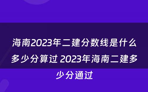 海南2023年二建分数线是什么多少分算过 2023年海南二建多少分通过